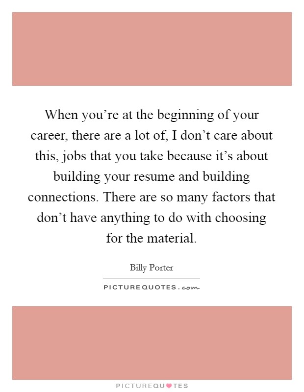 When you're at the beginning of your career, there are a lot of, I don't care about this, jobs that you take because it's about building your resume and building connections. There are so many factors that don't have anything to do with choosing for the material. Picture Quote #1