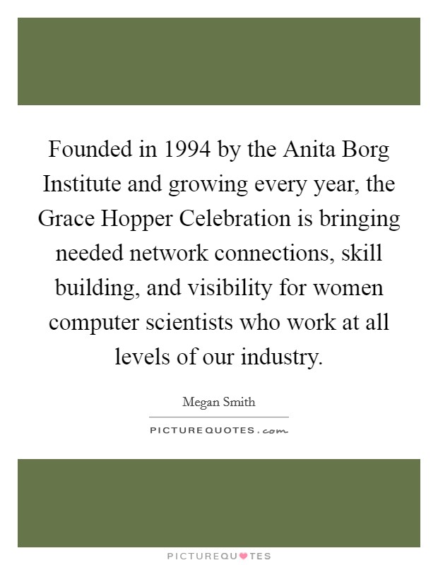 Founded in 1994 by the Anita Borg Institute and growing every year, the Grace Hopper Celebration is bringing needed network connections, skill building, and visibility for women computer scientists who work at all levels of our industry. Picture Quote #1