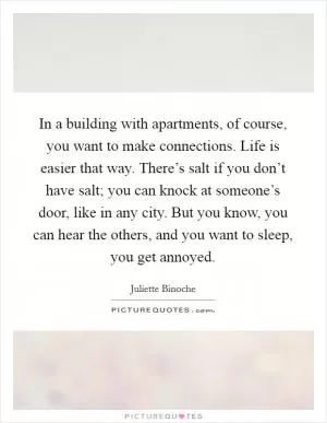In a building with apartments, of course, you want to make connections. Life is easier that way. There’s salt if you don’t have salt; you can knock at someone’s door, like in any city. But you know, you can hear the others, and you want to sleep, you get annoyed Picture Quote #1