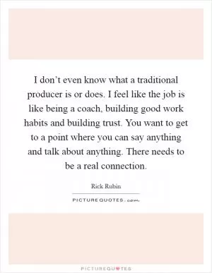 I don’t even know what a traditional producer is or does. I feel like the job is like being a coach, building good work habits and building trust. You want to get to a point where you can say anything and talk about anything. There needs to be a real connection Picture Quote #1