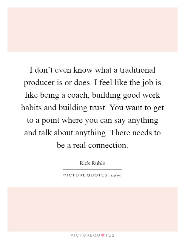 I don't even know what a traditional producer is or does. I feel like the job is like being a coach, building good work habits and building trust. You want to get to a point where you can say anything and talk about anything. There needs to be a real connection. Picture Quote #1