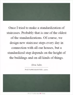 Once I tried to make a standardization of staircases. Probably that is one of the oldest of the standardizations. Of course, we design new staircase steps every day in connection with all our houses, but a standardized step depends on the height of the buildings and on all kinds of things Picture Quote #1