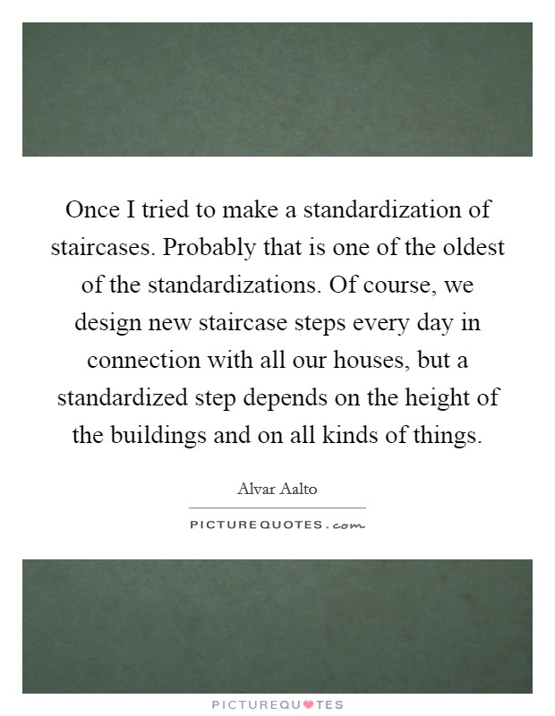 Once I tried to make a standardization of staircases. Probably that is one of the oldest of the standardizations. Of course, we design new staircase steps every day in connection with all our houses, but a standardized step depends on the height of the buildings and on all kinds of things. Picture Quote #1