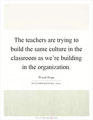 The teachers are trying to build the same culture in the classroom as we’re building in the organization Picture Quote #1