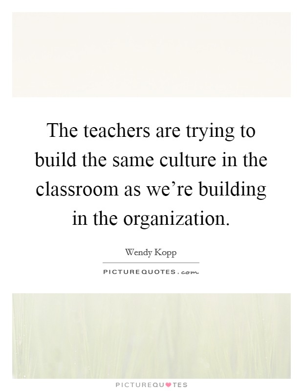 The teachers are trying to build the same culture in the classroom as we're building in the organization. Picture Quote #1