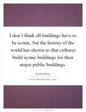 I don’t think all buildings have to be iconic, but the history of the world has shown us that cultures build iconic buildings for their major public buildings Picture Quote #1