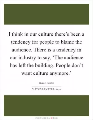 I think in our culture there’s been a tendency for people to blame the audience. There is a tendency in our industry to say, ‘The audience has left the building. People don’t want culture anymore.’ Picture Quote #1