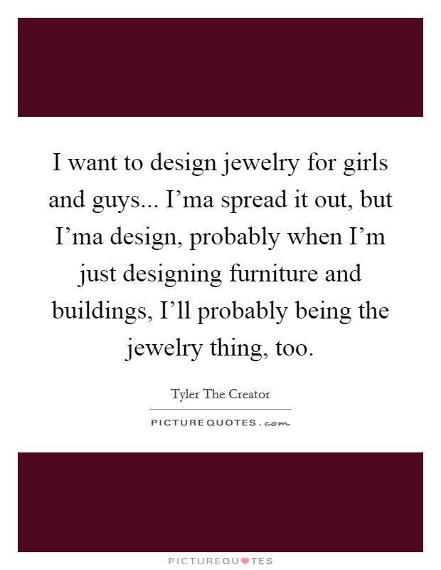 I want to design jewelry for girls and guys... I'ma spread it out, but I'ma design, probably when I'm just designing furniture and buildings, I'll probably being the jewelry thing, too. Picture Quote #1