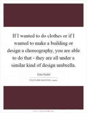 If I wanted to do clothes or if I wanted to make a building or design a choreography, you are able to do that - they are all under a similar kind of design umbrella Picture Quote #1