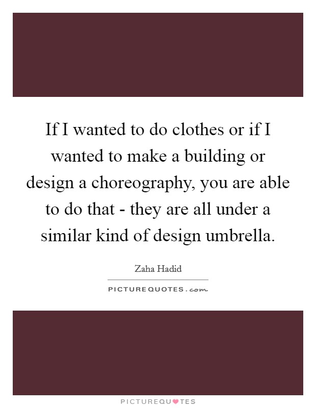 If I wanted to do clothes or if I wanted to make a building or design a choreography, you are able to do that - they are all under a similar kind of design umbrella. Picture Quote #1