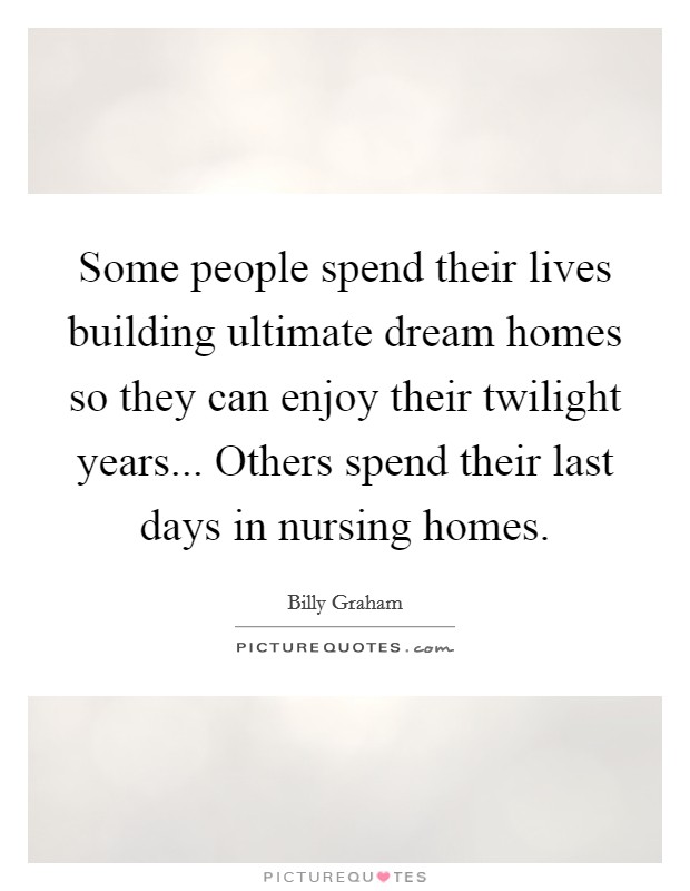 Some people spend their lives building ultimate dream homes so they can enjoy their twilight years... Others spend their last days in nursing homes. Picture Quote #1