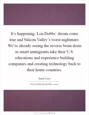 It’s happening: Lou Dobbs’ dream come true and Silicon Valley’s worst nightmare. We’re already seeing the reverse brain drain as smart immigrants take their U.S. educations and experience building companies and creating technology back to their home countries Picture Quote #1