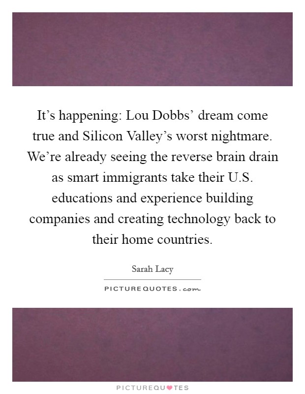 It's happening: Lou Dobbs' dream come true and Silicon Valley's worst nightmare. We're already seeing the reverse brain drain as smart immigrants take their U.S. educations and experience building companies and creating technology back to their home countries. Picture Quote #1