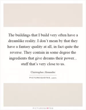 The buildings that I build very often have a dreamlike reality. I don’t mean by that they have a fantasy quality at all, in fact quite the reverse. They contain in some degree the ingredients that give dreams their power... stuff that’s very close to us Picture Quote #1