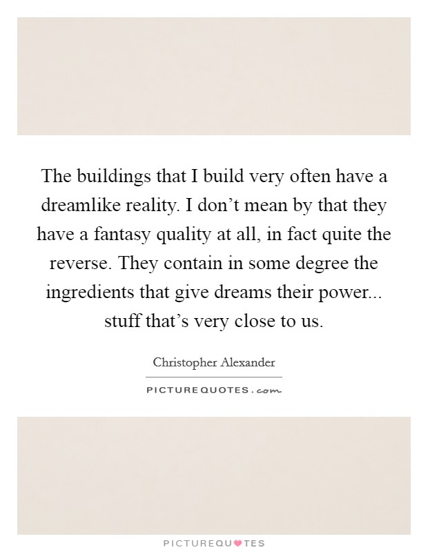 The buildings that I build very often have a dreamlike reality. I don't mean by that they have a fantasy quality at all, in fact quite the reverse. They contain in some degree the ingredients that give dreams their power... stuff that's very close to us. Picture Quote #1