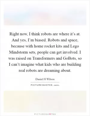 Right now, I think robots are where it’s at. And yes, I’m biased. Robots and space, because with home rocket kits and Lego Mindstorm sets, people can get involved. I was raised on Transformers and GoBots, so I can’t imagine what kids who are building real robots are dreaming about Picture Quote #1
