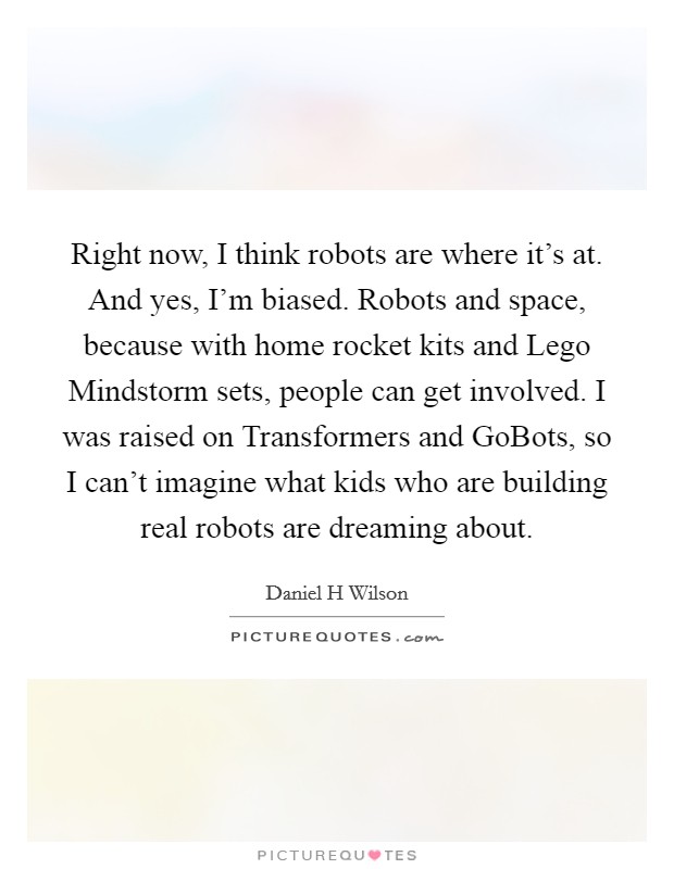 Right now, I think robots are where it's at. And yes, I'm biased. Robots and space, because with home rocket kits and Lego Mindstorm sets, people can get involved. I was raised on Transformers and GoBots, so I can't imagine what kids who are building real robots are dreaming about. Picture Quote #1