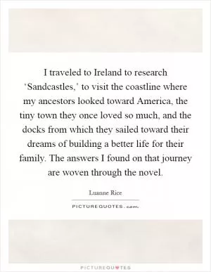 I traveled to Ireland to research ‘Sandcastles,’ to visit the coastline where my ancestors looked toward America, the tiny town they once loved so much, and the docks from which they sailed toward their dreams of building a better life for their family. The answers I found on that journey are woven through the novel Picture Quote #1