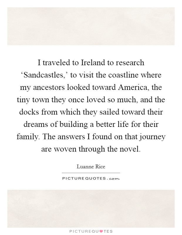 I traveled to Ireland to research ‘Sandcastles,' to visit the coastline where my ancestors looked toward America, the tiny town they once loved so much, and the docks from which they sailed toward their dreams of building a better life for their family. The answers I found on that journey are woven through the novel. Picture Quote #1