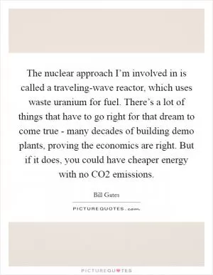 The nuclear approach I’m involved in is called a traveling-wave reactor, which uses waste uranium for fuel. There’s a lot of things that have to go right for that dream to come true - many decades of building demo plants, proving the economics are right. But if it does, you could have cheaper energy with no CO2 emissions Picture Quote #1