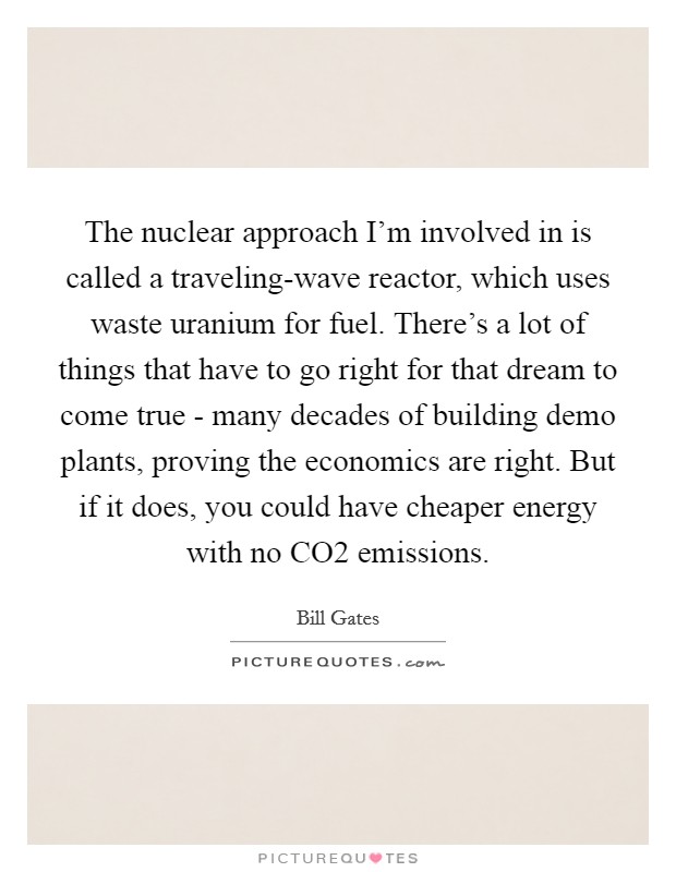 The nuclear approach I'm involved in is called a traveling-wave reactor, which uses waste uranium for fuel. There's a lot of things that have to go right for that dream to come true - many decades of building demo plants, proving the economics are right. But if it does, you could have cheaper energy with no CO2 emissions. Picture Quote #1