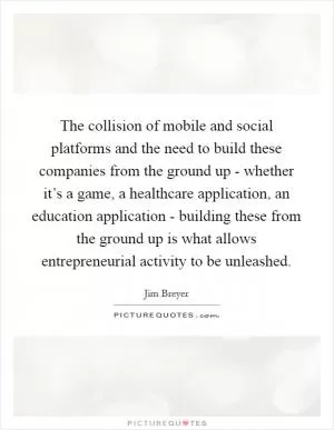 The collision of mobile and social platforms and the need to build these companies from the ground up - whether it’s a game, a healthcare application, an education application - building these from the ground up is what allows entrepreneurial activity to be unleashed Picture Quote #1