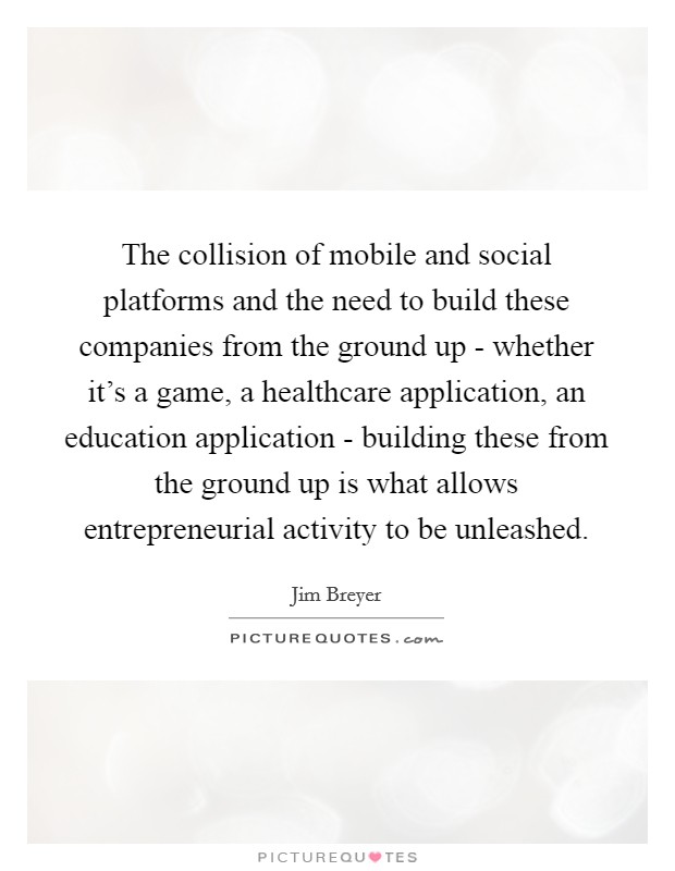 The collision of mobile and social platforms and the need to build these companies from the ground up - whether it's a game, a healthcare application, an education application - building these from the ground up is what allows entrepreneurial activity to be unleashed. Picture Quote #1