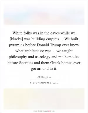 White folks was in the caves while we [blacks] was building empires ... We built pyramids before Donald Trump ever knew what architecture was ... we taught philosophy and astrology and mathematics before Socrates and them Greek homos ever got around to it Picture Quote #1