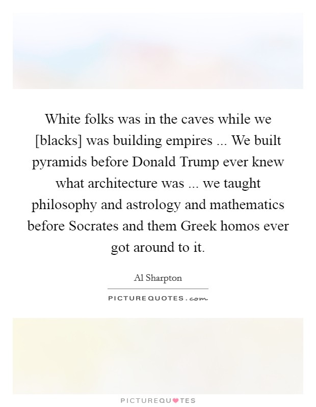 White folks was in the caves while we [blacks] was building empires ... We built pyramids before Donald Trump ever knew what architecture was ... we taught philosophy and astrology and mathematics before Socrates and them Greek homos ever got around to it. Picture Quote #1
