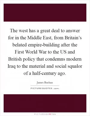 The west has a great deal to answer for in the Middle East, from Britain’s belated empire-building after the First World War to the US and British policy that condemns modern Iraq to the material and social squalor of a half-century ago Picture Quote #1