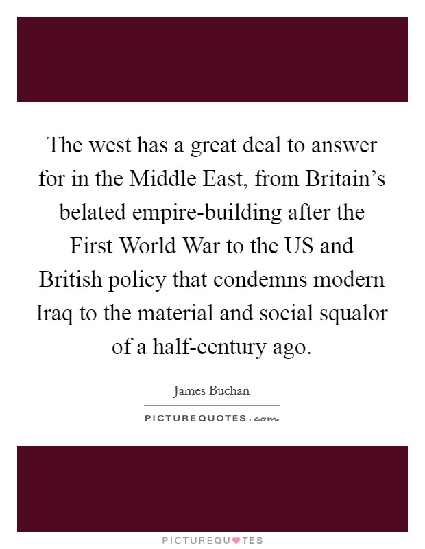 The west has a great deal to answer for in the Middle East, from Britain's belated empire-building after the First World War to the US and British policy that condemns modern Iraq to the material and social squalor of a half-century ago. Picture Quote #1