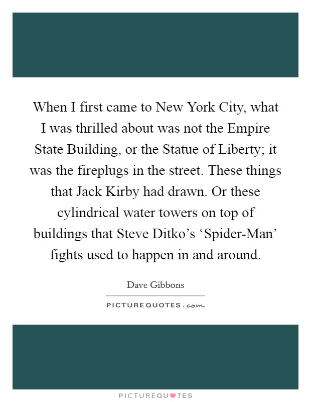 When I first came to New York City, what I was thrilled about was not the Empire State Building, or the Statue of Liberty; it was the fireplugs in the street. These things that Jack Kirby had drawn. Or these cylindrical water towers on top of buildings that Steve Ditko's ‘Spider-Man' fights used to happen in and around. Picture Quote #1