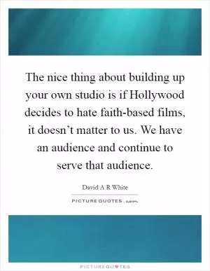 The nice thing about building up your own studio is if Hollywood decides to hate faith-based films, it doesn’t matter to us. We have an audience and continue to serve that audience Picture Quote #1