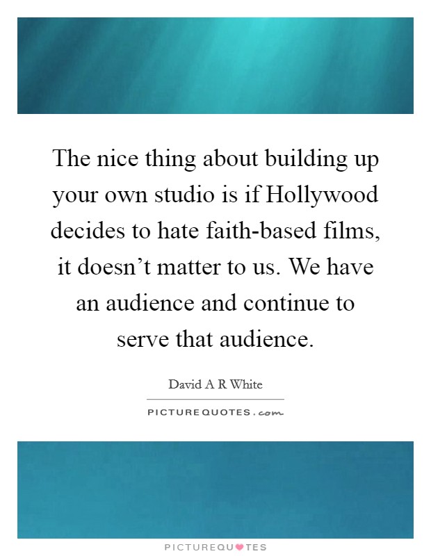 The nice thing about building up your own studio is if Hollywood decides to hate faith-based films, it doesn't matter to us. We have an audience and continue to serve that audience. Picture Quote #1