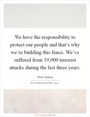 We have the responsibility to protect our people and that’s why we’re building this fence. We’ve suffered from 19,000 terrorist attacks during the last three years Picture Quote #1