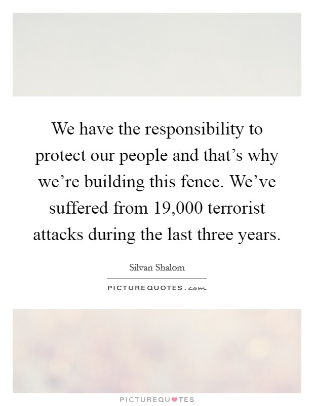 We have the responsibility to protect our people and that's why we're building this fence. We've suffered from 19,000 terrorist attacks during the last three years. Picture Quote #1