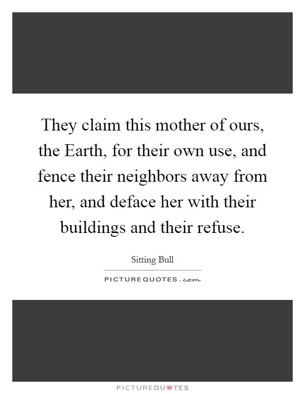 They claim this mother of ours, the Earth, for their own use, and fence their neighbors away from her, and deface her with their buildings and their refuse. Picture Quote #1