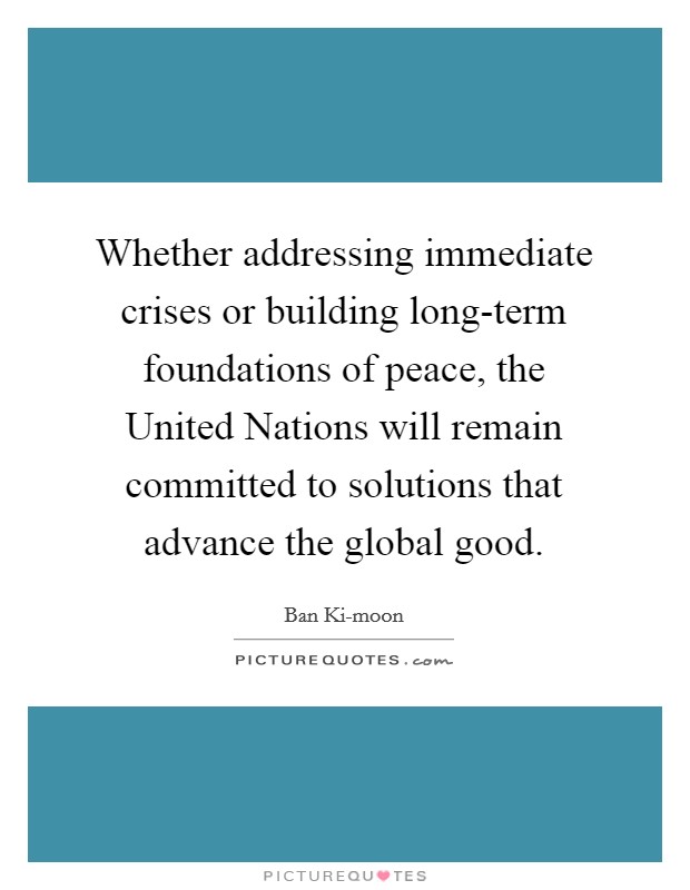 Whether addressing immediate crises or building long-term foundations of peace, the United Nations will remain committed to solutions that advance the global good. Picture Quote #1