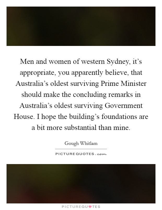 Men and women of western Sydney, it's appropriate, you apparently believe, that Australia's oldest surviving Prime Minister should make the concluding remarks in Australia's oldest surviving Government House. I hope the building's foundations are a bit more substantial than mine. Picture Quote #1