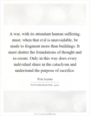 A war, with its attendant human suffering, must, when that evil is unavoidable, be made to fragment more than buildings: It must shatter the foundations of thought and re-create. Only in this way does every individual share in the cataclysm and understand the purpose of sacrifice Picture Quote #1