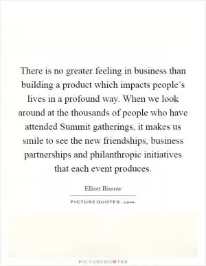 There is no greater feeling in business than building a product which impacts people’s lives in a profound way. When we look around at the thousands of people who have attended Summit gatherings, it makes us smile to see the new friendships, business partnerships and philanthropic initiatives that each event produces Picture Quote #1
