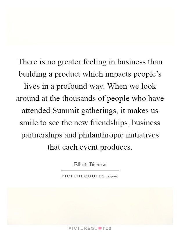 There is no greater feeling in business than building a product which impacts people's lives in a profound way. When we look around at the thousands of people who have attended Summit gatherings, it makes us smile to see the new friendships, business partnerships and philanthropic initiatives that each event produces. Picture Quote #1