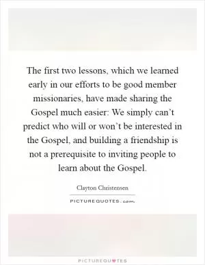 The first two lessons, which we learned early in our efforts to be good member missionaries, have made sharing the Gospel much easier: We simply can’t predict who will or won’t be interested in the Gospel, and building a friendship is not a prerequisite to inviting people to learn about the Gospel Picture Quote #1