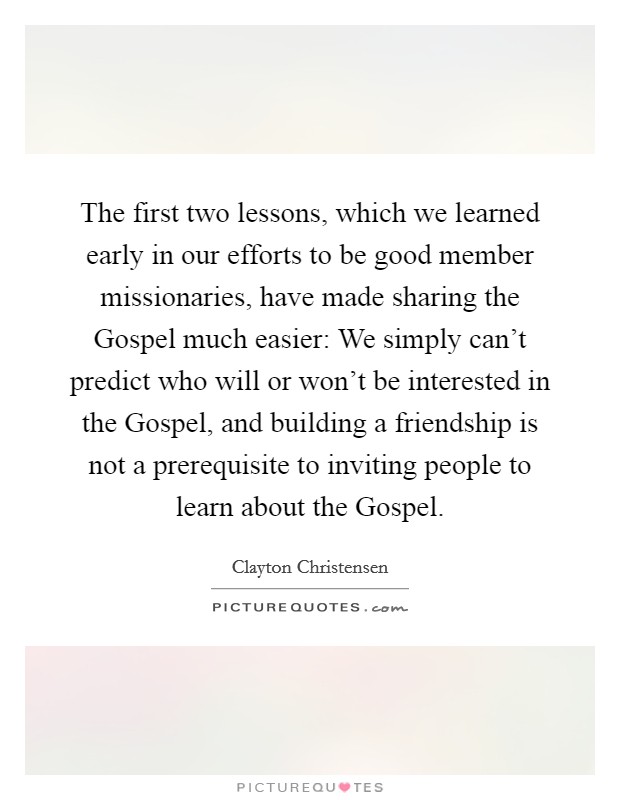 The first two lessons, which we learned early in our efforts to be good member missionaries, have made sharing the Gospel much easier: We simply can't predict who will or won't be interested in the Gospel, and building a friendship is not a prerequisite to inviting people to learn about the Gospel. Picture Quote #1