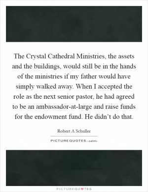 The Crystal Cathedral Ministries, the assets and the buildings, would still be in the hands of the ministries if my father would have simply walked away. When I accepted the role as the next senior pastor, he had agreed to be an ambassador-at-large and raise funds for the endowment fund. He didn’t do that Picture Quote #1