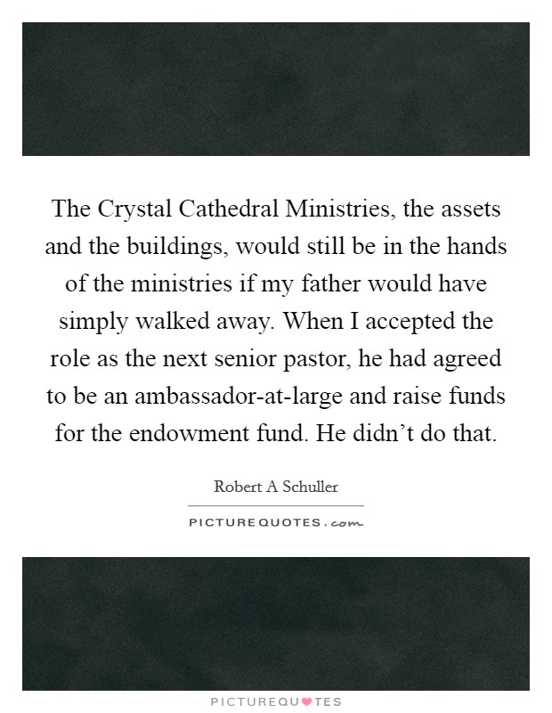 The Crystal Cathedral Ministries, the assets and the buildings, would still be in the hands of the ministries if my father would have simply walked away. When I accepted the role as the next senior pastor, he had agreed to be an ambassador-at-large and raise funds for the endowment fund. He didn't do that. Picture Quote #1