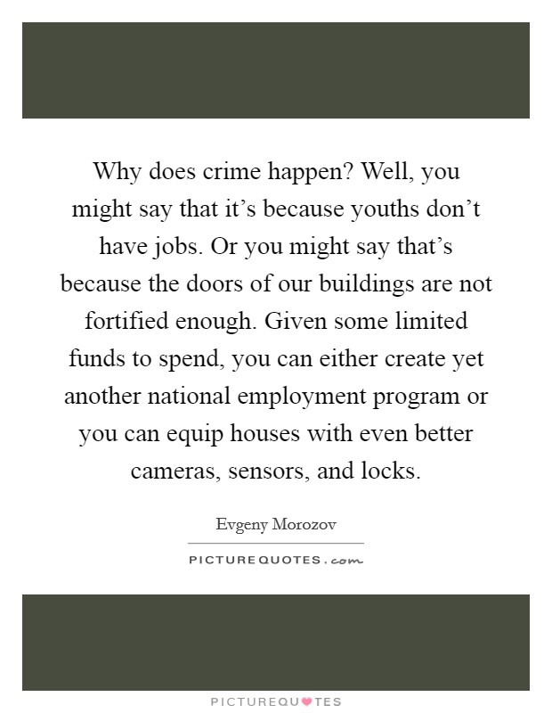 Why does crime happen? Well, you might say that it's because youths don't have jobs. Or you might say that's because the doors of our buildings are not fortified enough. Given some limited funds to spend, you can either create yet another national employment program or you can equip houses with even better cameras, sensors, and locks. Picture Quote #1