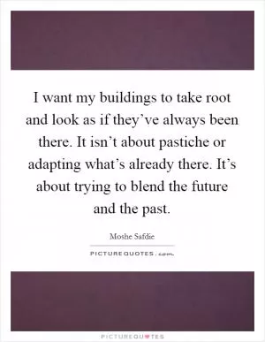 I want my buildings to take root and look as if they’ve always been there. It isn’t about pastiche or adapting what’s already there. It’s about trying to blend the future and the past Picture Quote #1