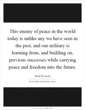 This enemy of peace in the world today is unlike any we have seen in the past, and our military is learning from, and building on, previous successes while carrying peace and freedom into the future Picture Quote #1