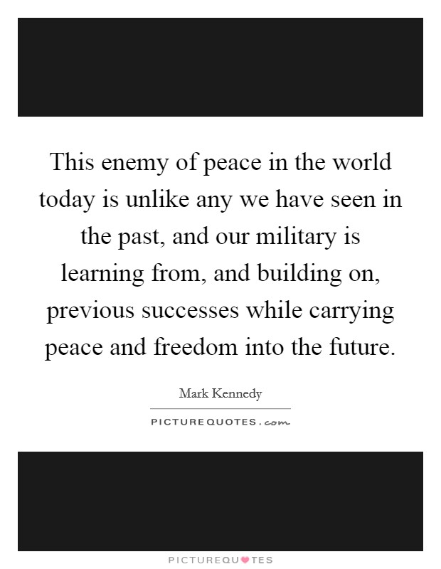 This enemy of peace in the world today is unlike any we have seen in the past, and our military is learning from, and building on, previous successes while carrying peace and freedom into the future. Picture Quote #1